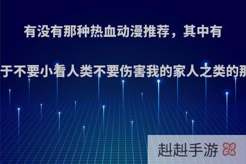 有没有那种热血动漫推荐，其中有类似于不要小看人类不要伤害我的家人之类的那种?