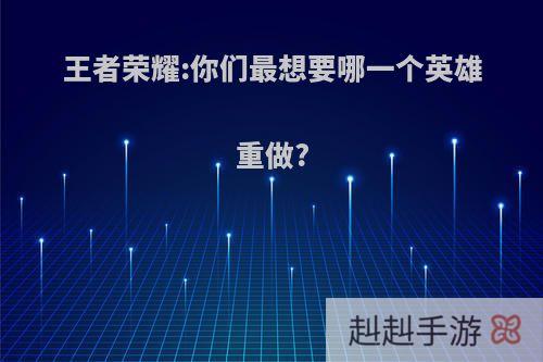 王者荣耀:你们最想要哪一个英雄重做?