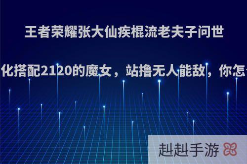 王者荣耀张大仙疾棍流老夫子问世，净化搭配2120的魔女，站撸无人能敌，你怎么看?