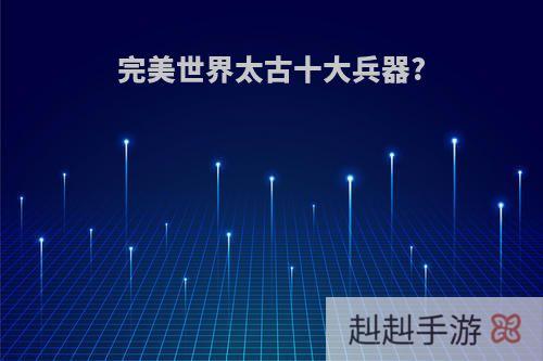 完美世界太古十大兵器?