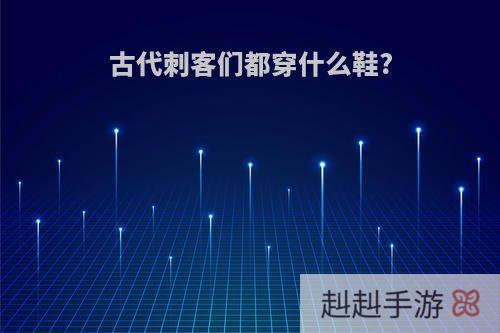 古代刺客们都穿什么鞋?