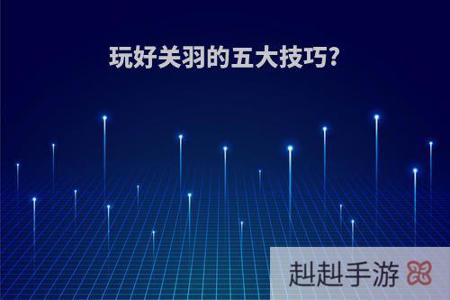 玩好关羽的五大技巧?