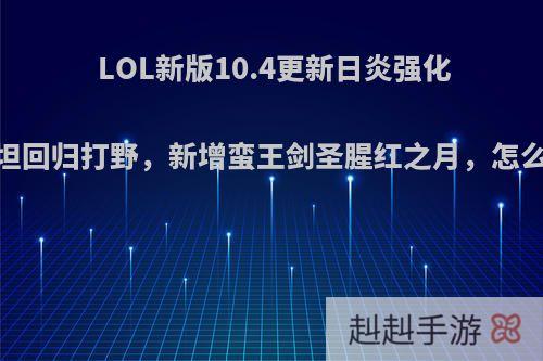 LOL新版10.4更新日炎强化，战坦回归打野，新增蛮王剑圣腥红之月，怎么看待?
