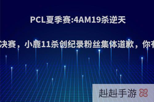 PCL夏季赛:4AM19杀逆天改命挺进决赛，小鹿11杀创纪录粉丝集体道歉，你有何看法?