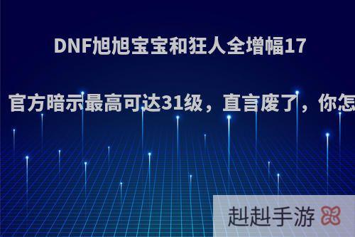 DNF旭旭宝宝和狂人全增幅17成功，官方暗示最高可达31级，直言废了，你怎么看?