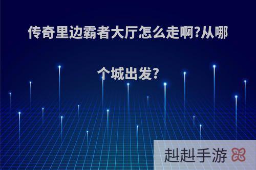 传奇里边霸者大厅怎么走啊?从哪个城出发?