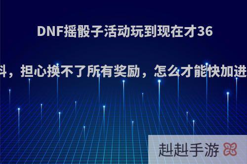 DNF摇骰子活动玩到现在才36个材料，担心换不了所有奖励，怎么才能快加进度呢?