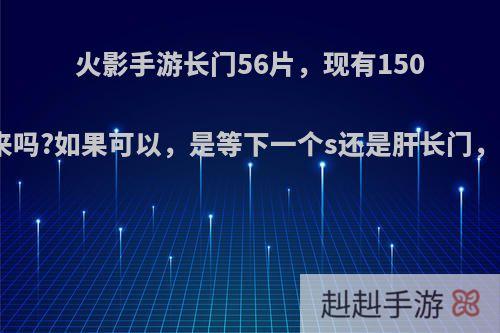 火影手游长门56片，现有150卷，能肝出来吗?如果可以，是等下一个s还是肝长门，哪一个划算?