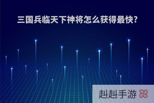 三国兵临天下神将怎么获得最快?