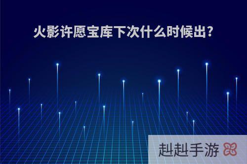 火影许愿宝库下次什么时候出?
