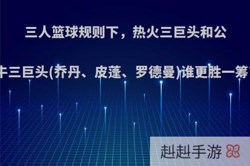 三人篮球规则下，热火三巨头和公牛三巨头(乔丹、皮蓬、罗德曼)谁更胜一筹?