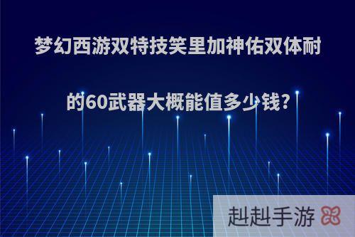 梦幻西游双特技笑里加神佑双体耐的60武器大概能值多少钱?