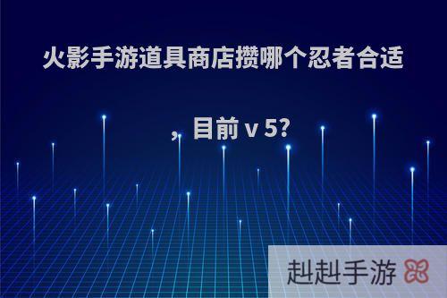 火影手游道具商店攒哪个忍者合适，目前ⅴ5?