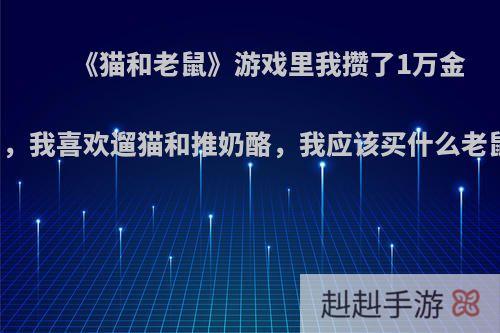 《猫和老鼠》游戏里我攒了1万金币，我喜欢遛猫和推奶酪，我应该买什么老鼠?