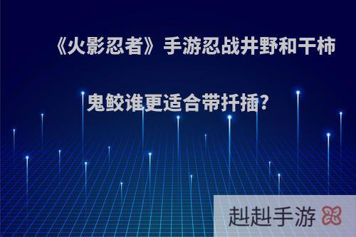《火影忍者》手游忍战井野和干柿鬼鲛谁更适合带扦插?