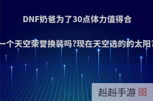 DNF奶爸为了30点体力值得合一个天空荣誉换装吗?现在天空选的的太阳?