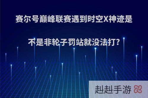 赛尔号巅峰联赛遇到时空X神迹是不是非轮子罚站就没法打?