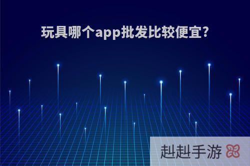 玩具哪个app批发比较便宜?