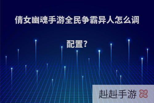 倩女幽魂手游全民争霸异人怎么调配置?