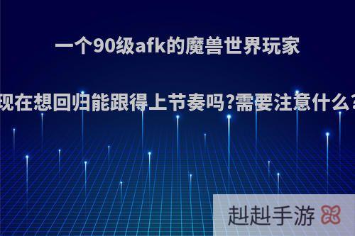 一个90级afk的魔兽世界玩家现在想回归能跟得上节奏吗?需要注意什么?