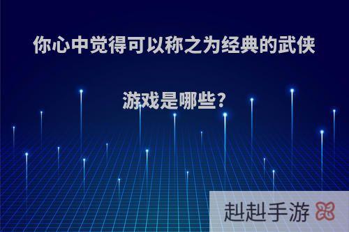 你心中觉得可以称之为经典的武侠游戏是哪些?