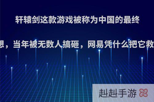 轩辕剑这款游戏被称为中国的最终幻想，当年被无数人搞砸，网易凭什么把它救活?