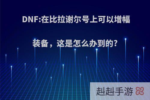 DNF:在比拉谢尔号上可以增幅装备，这是怎么办到的?
