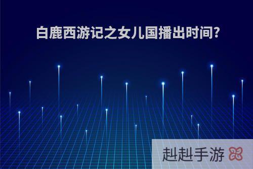 白鹿西游记之女儿国播出时间?