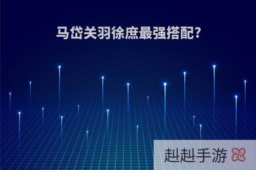 马岱关羽徐庶最强搭配?