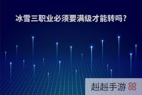 冰雪三职业必须要满级才能转吗?