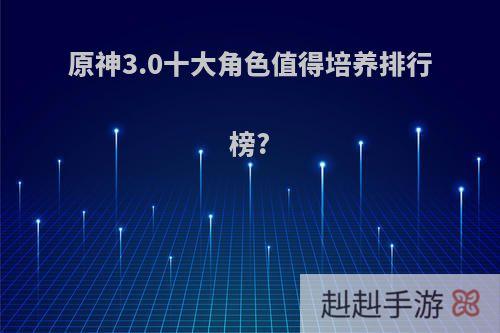 原神3.0十大角色值得培养排行榜?