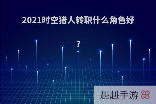 2021时空猎人转职什么角色好?