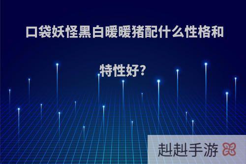 口袋妖怪黑白暖暖猪配什么性格和特性好?