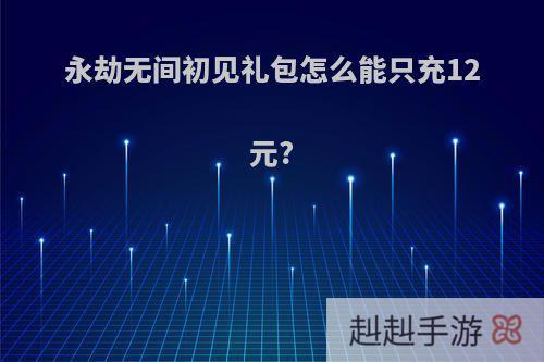 永劫无间初见礼包怎么能只充12元?