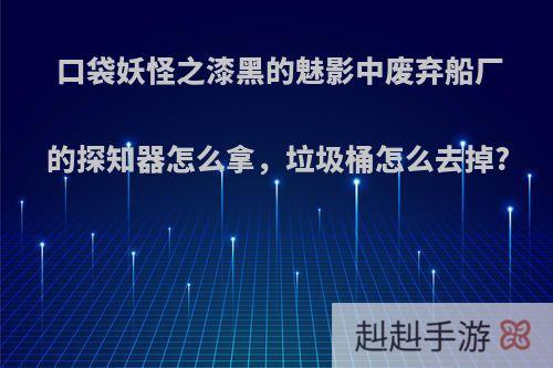 口袋妖怪之漆黑的魅影中废弃船厂的探知器怎么拿，垃圾桶怎么去掉?