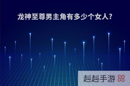 龙神至尊男主角有多少个女人?