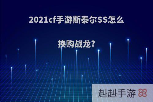 2021cf手游斯泰尔SS怎么换购战龙?