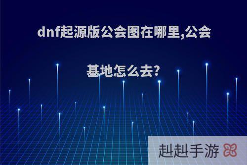 dnf起源版公会图在哪里,公会基地怎么去?