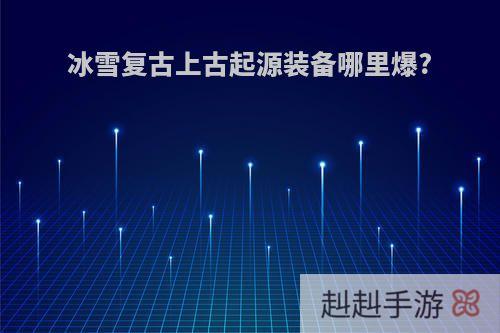 冰雪复古上古起源装备哪里爆?