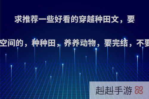 求推荐一些好看的穿越种田文，要带一个空间的，种种田，养养动物，要完结，不要BL的?