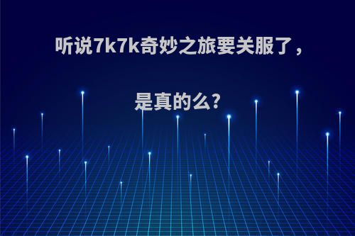 听说7k7k奇妙之旅要关服了，是真的么?