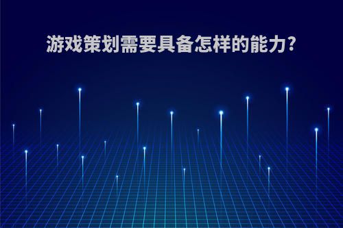游戏策划需要具备怎样的能力?