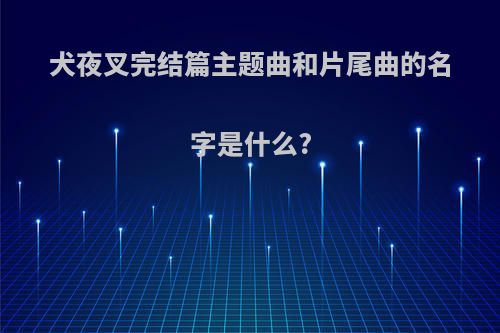 犬夜叉完结篇主题曲和片尾曲的名字是什么?