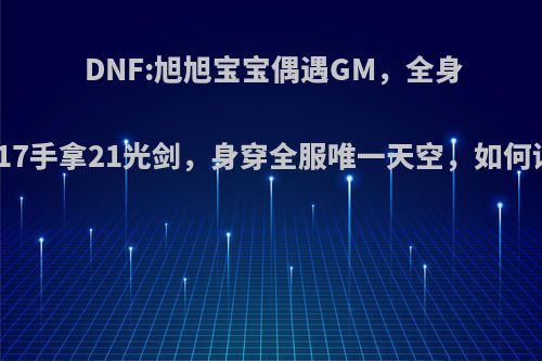 DNF:旭旭宝宝偶遇GM，全身增幅17手拿21光剑，身穿全服唯一天空，如何评价?
