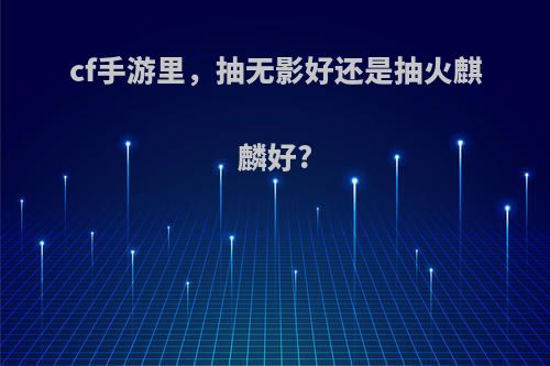 cf手游里，抽无影好还是抽火麒麟好?
