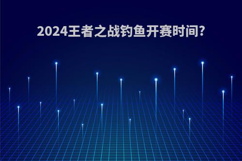 2024王者之战钓鱼开赛时间?