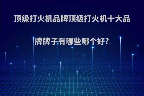 顶级打火机品牌顶级打火机十大品牌牌子有哪些哪个好?