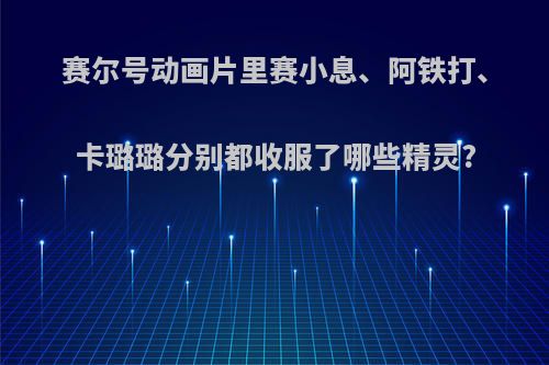 赛尔号动画片里赛小息、阿铁打、卡璐璐分别都收服了哪些精灵?