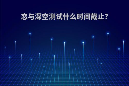 恋与深空测试什么时间截止?