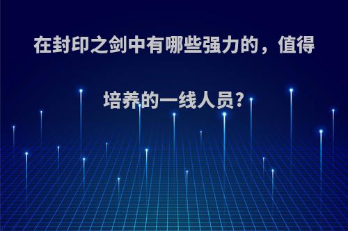 在封印之剑中有哪些强力的，值得培养的一线人员?